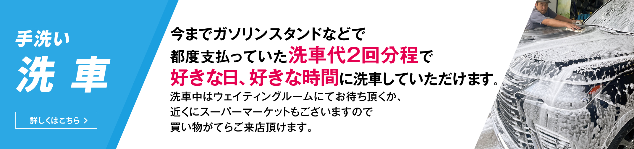 手洗い洗車　今までガソリンスタンドなどで都度支払っていた洗車代２回分程で好きな日、好きな時間に洗車していただけます。洗車中はウェイティングルームにてお待ち頂くか、近くにスーパーマーケットもございますので買い物がてらご来店頂けます。　詳しくはこちら