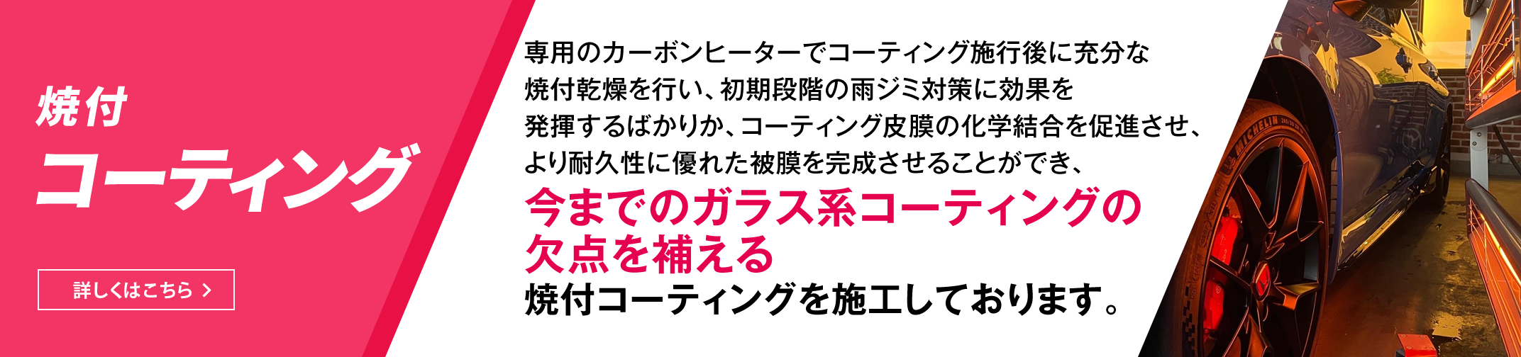 焼付コーティング　専用のカーボンヒーターでコーティング施行後に充分な焼付乾燥を行い、初期段階の雨ジミ対策に効果を発揮するばかりか、コーティング皮膜の化学結合を促進させ、より耐久性に優れた被膜を完成させることができ、今までのガラス系コーティングの欠点を補える焼付コーティングを施工しております。　詳しくはこちら